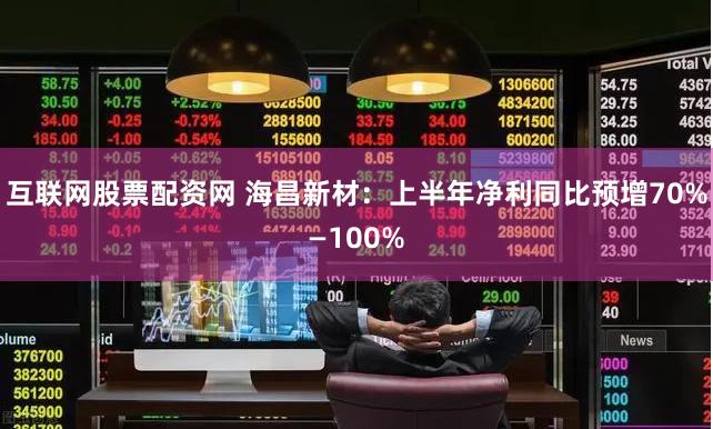 互联网股票配资网 海昌新材：上半年净利同比预增70%—100%