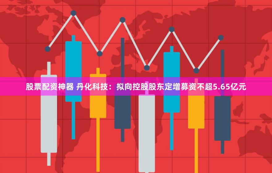 股票配资神器 丹化科技：拟向控股股东定增募资不超5.65亿元