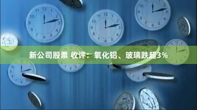 新公司股票 收评：氧化铝、玻璃跌超3%