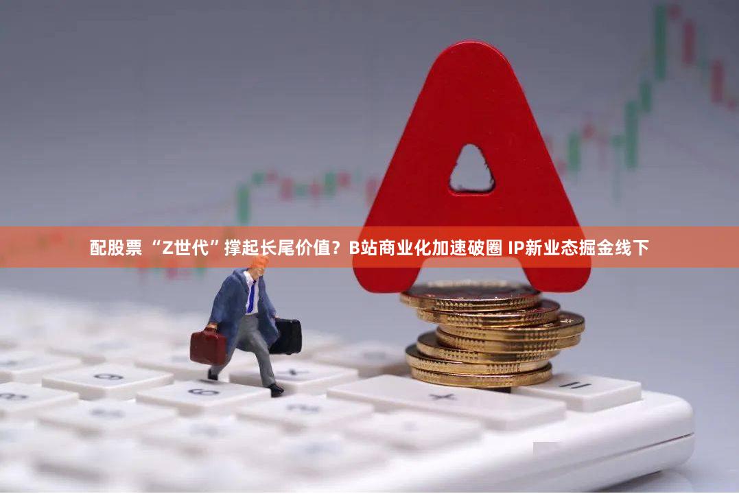 配股票 “Z世代”撑起长尾价值？B站商业化加速破圈 IP新业态掘金线下