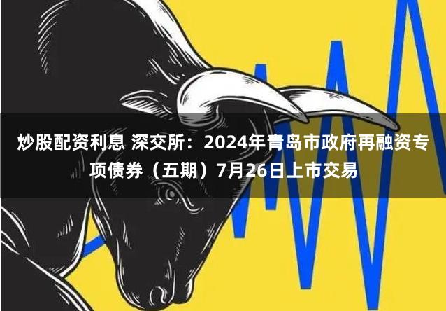 炒股配资利息 深交所：2024年青岛市政府再融资专项债券（五期）7月26日上市交易