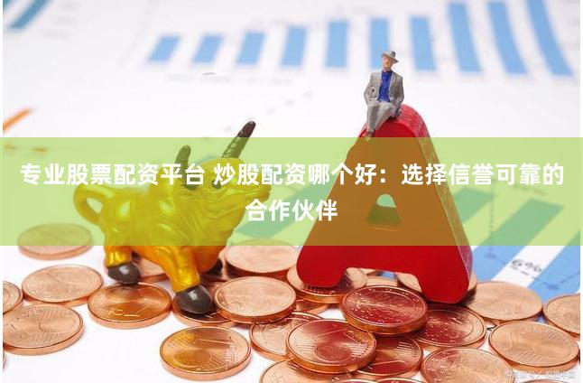 专业股票配资平台 炒股配资哪个好：选择信誉可靠的合作伙伴