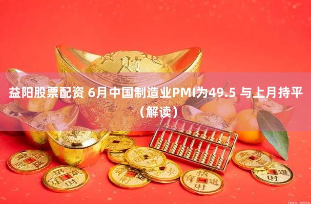 益阳股票配资 6月中国制造业PMI为49.5 与上月持平（解读）