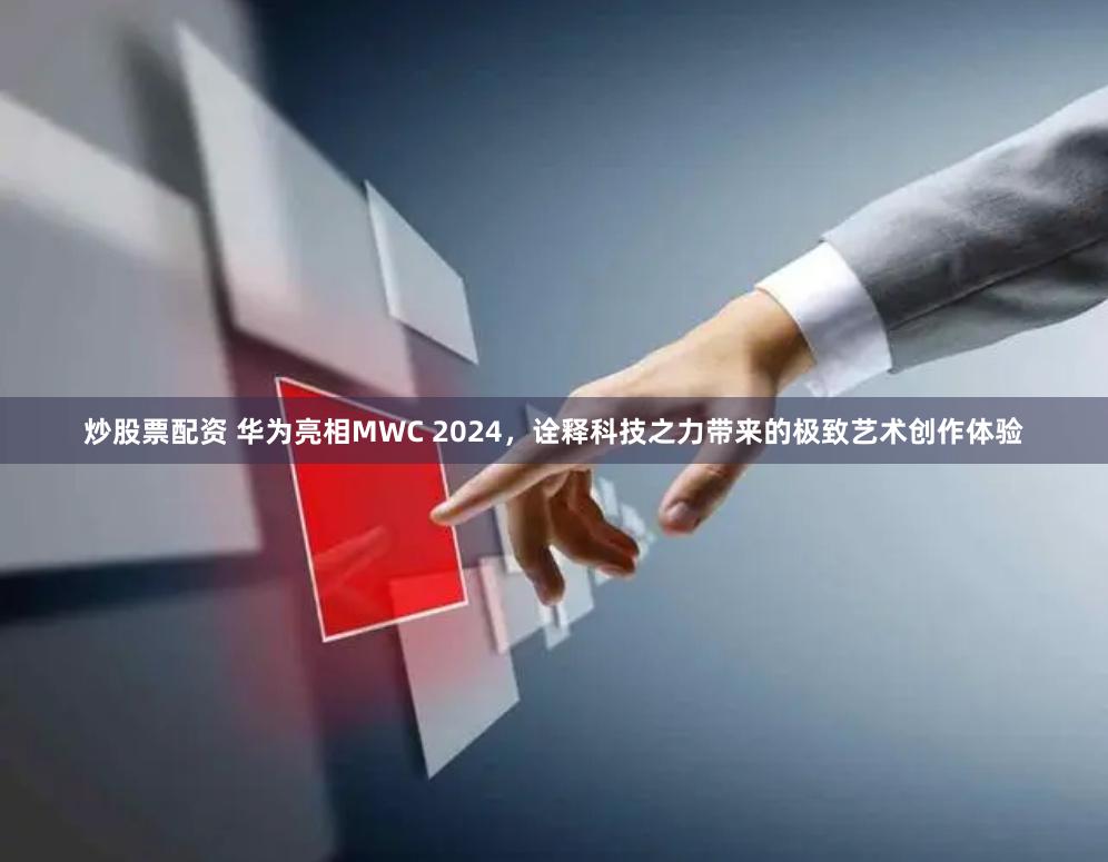 炒股票配资 华为亮相MWC 2024，诠释科技之力带来的极致艺术创作体验