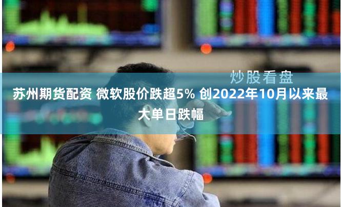 苏州期货配资 微软股价跌超5% 创2022年10月以来最大单日跌幅