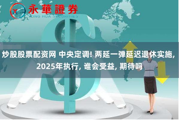 炒股股票配资网 中央定调! 两延一弹延迟退休实施, 2025年执行, 谁会受益, 期待吗