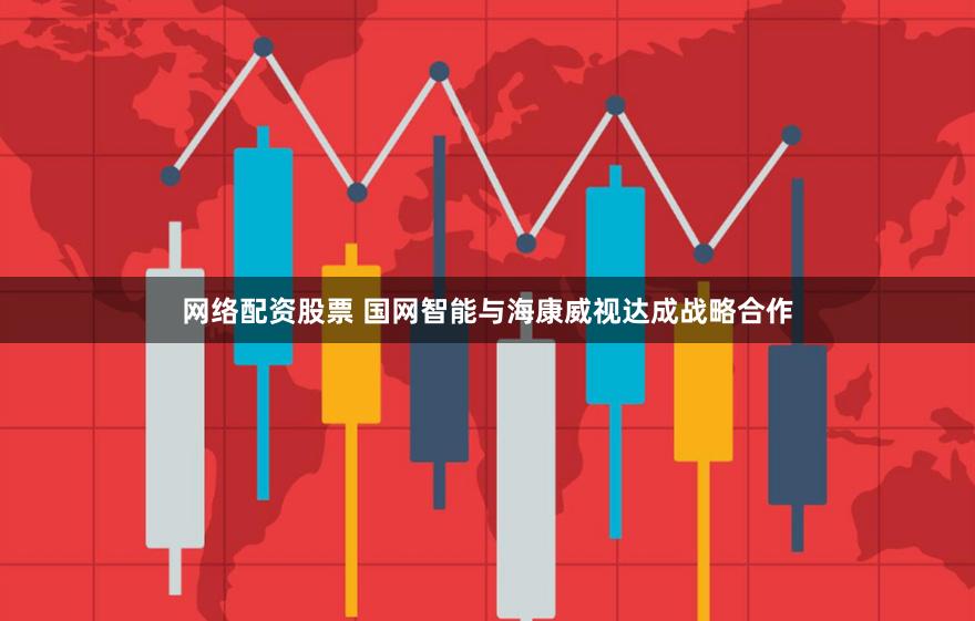 网络配资股票 国网智能与海康威视达成战略合作