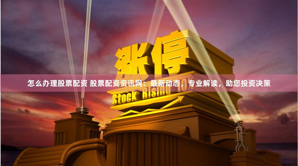 怎么办理股票配资 股票配资资讯网：最新动态，专业解读，助您投资决策