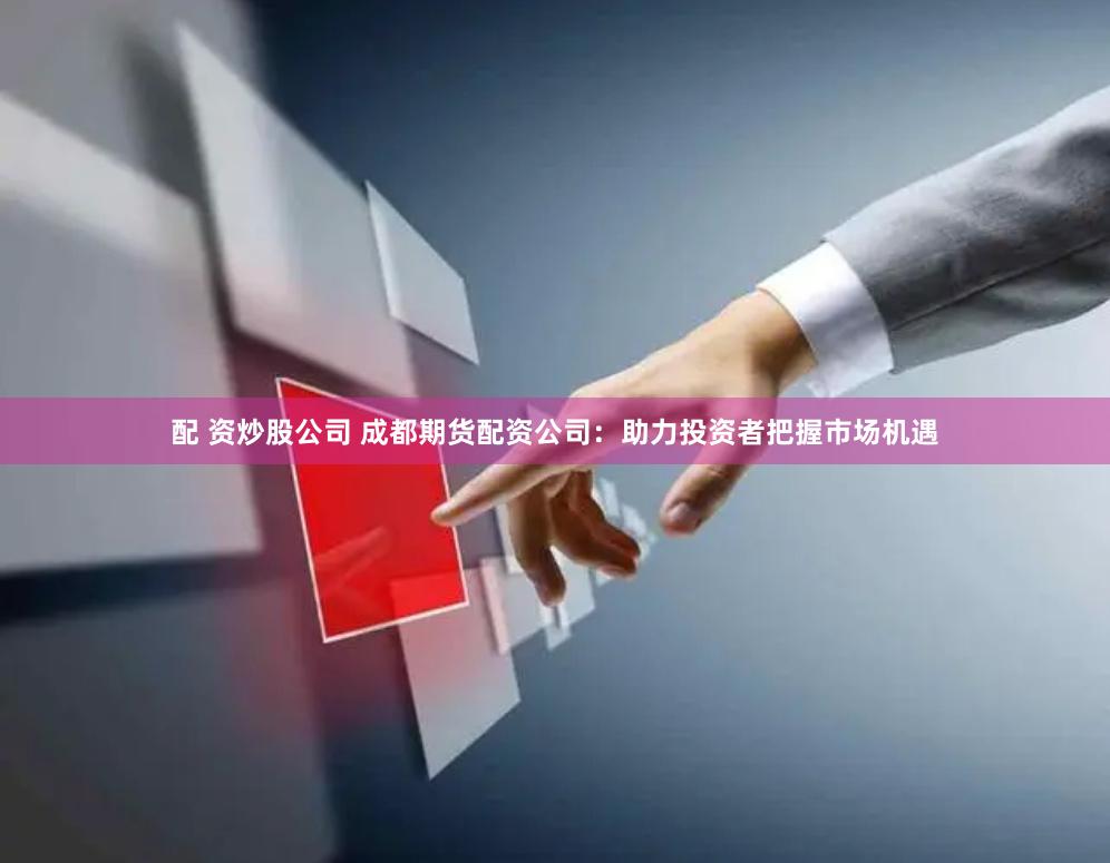 配 资炒股公司 成都期货配资公司：助力投资者把握市场机遇