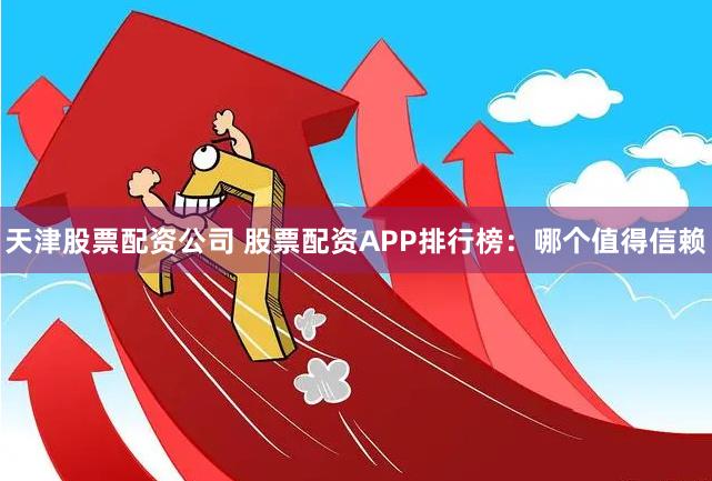 天津股票配资公司 股票配资APP排行榜：哪个值得信赖