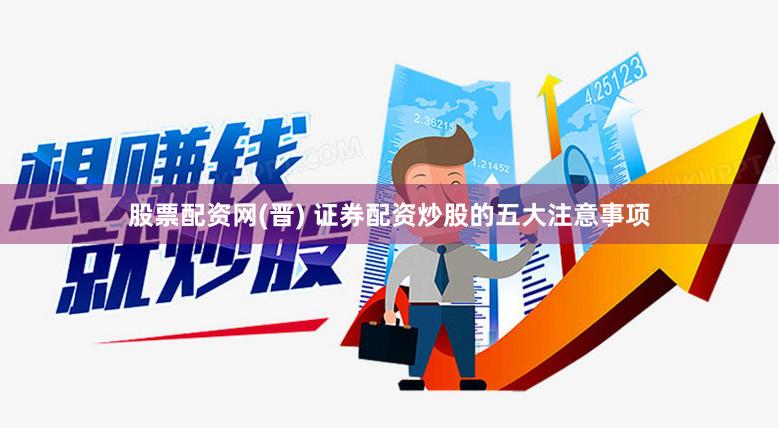股票配资网(晋) 证券配资炒股的五大注意事项