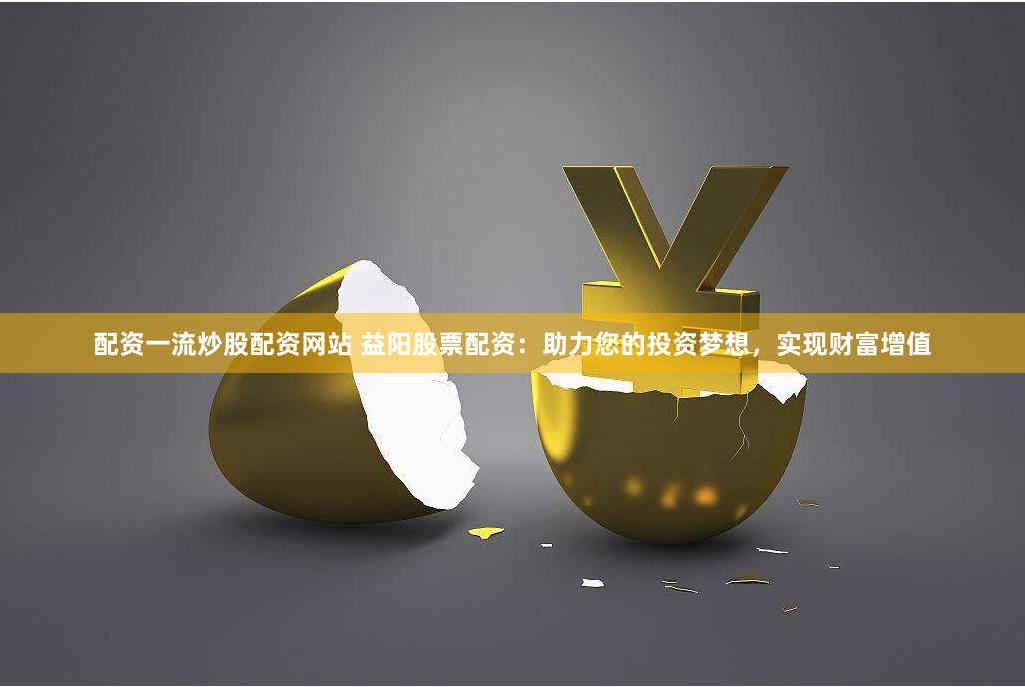 配资一流炒股配资网站 益阳股票配资：助力您的投资梦想，实现财富增值