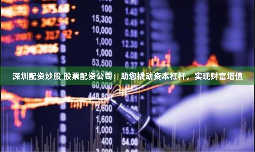 深圳配资炒股 股票配资公司：助您撬动资本杠杆，实现财富增值