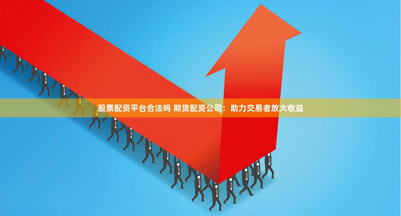 股票配资平台合法吗 期货配资公司：助力交易者放大收益