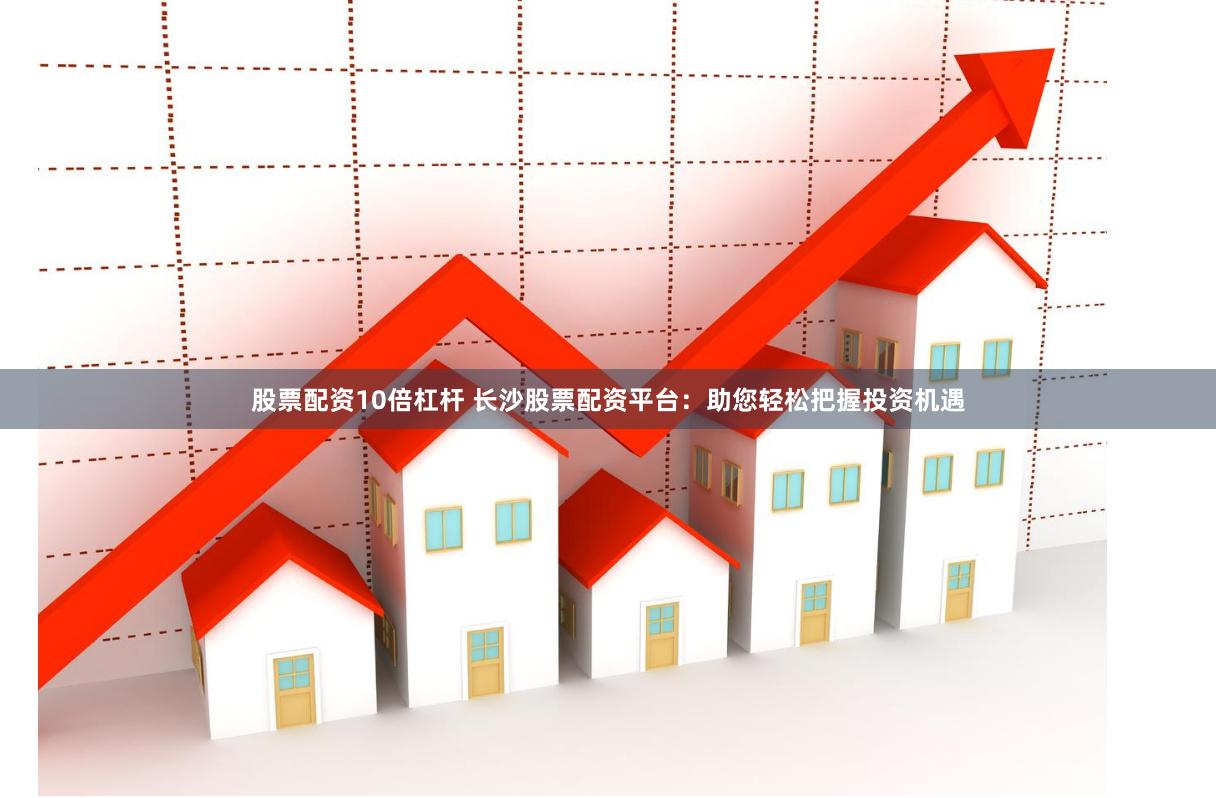 股票配资10倍杠杆 长沙股票配资平台：助您轻松把握投资机遇